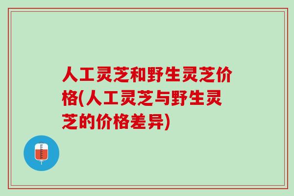 人工灵芝和野生灵芝价格(人工灵芝与野生灵芝的价格差异)