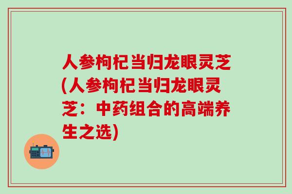人参枸杞当归龙眼灵芝(人参枸杞当归龙眼灵芝：中药组合的高端养生之选)