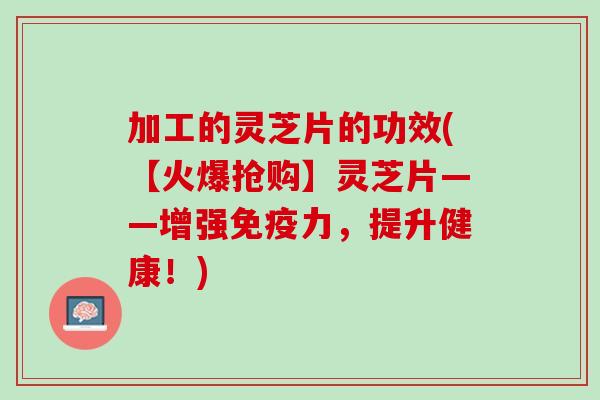 加工的灵芝片的功效(【火爆抢购】灵芝片——增强免疫力，提升健康！)