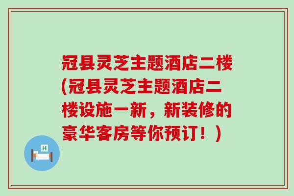 冠县灵芝主题酒店二楼(冠县灵芝主题酒店二楼设施一新，新装修的豪华客房等你预订！)