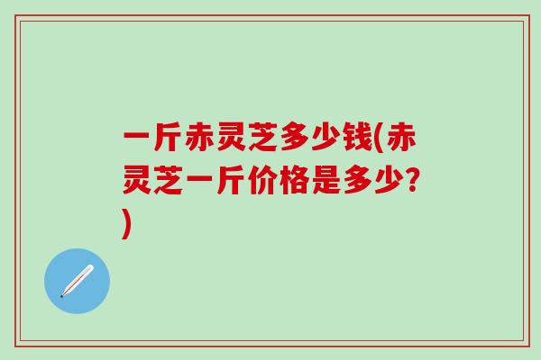 一斤赤灵芝多少钱(赤灵芝一斤价格是多少？)