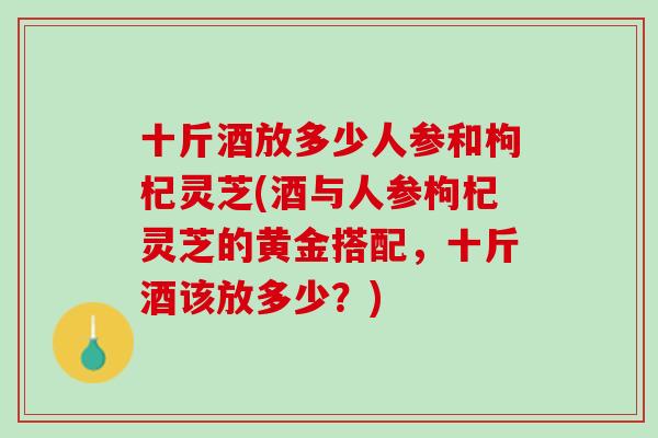 十斤酒放多少人参和枸杞灵芝(酒与人参枸杞灵芝的黄金搭配，十斤酒该放多少？)
