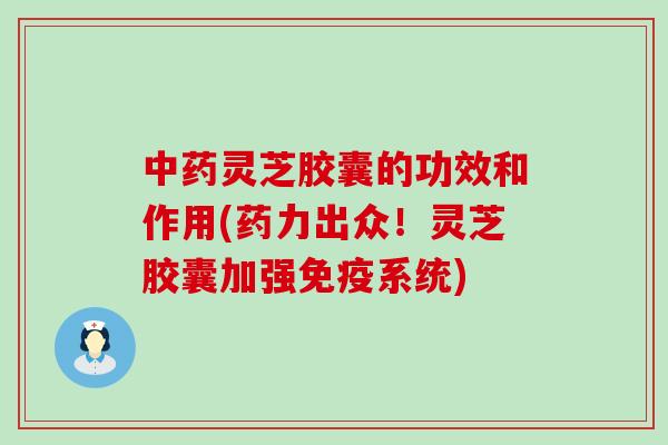 中药灵芝胶囊的功效和作用(药力出众！灵芝胶囊加强免疫系统)