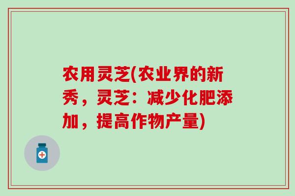 农用灵芝(农业界的新秀，灵芝：减少化肥添加，提高作物产量)