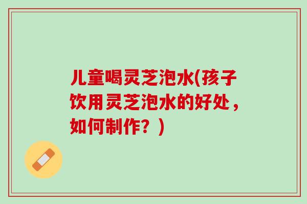 儿童喝灵芝泡水(孩子饮用灵芝泡水的好处，如何制作？)
