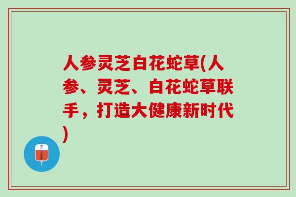 人参灵芝白花蛇草(人参、灵芝、白花蛇草联手，打造大健康新时代)