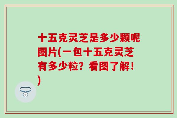 十五克灵芝是多少颗呢图片(一包十五克灵芝有多少粒？看图了解！)