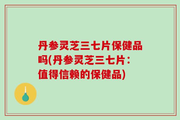 丹参灵芝三七片保健品吗(丹参灵芝三七片：值得信赖的保健品)