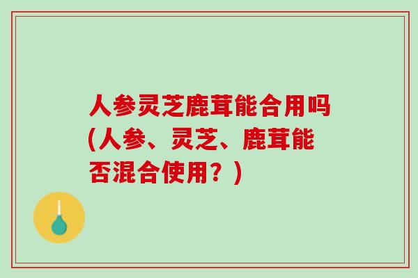 人参灵芝鹿茸能合用吗(人参、灵芝、鹿茸能否混合使用？)