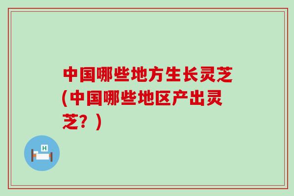 中国哪些地方生长灵芝(中国哪些地区产出灵芝？)
