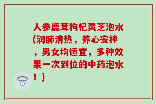 人参鹿茸枸杞灵芝泡水(润肺清热，养心安神，男女均适宜，多种效果一次到位的中药泡水！)