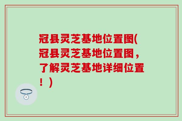 冠县灵芝基地位置图(冠县灵芝基地位置图，了解灵芝基地详细位置！)