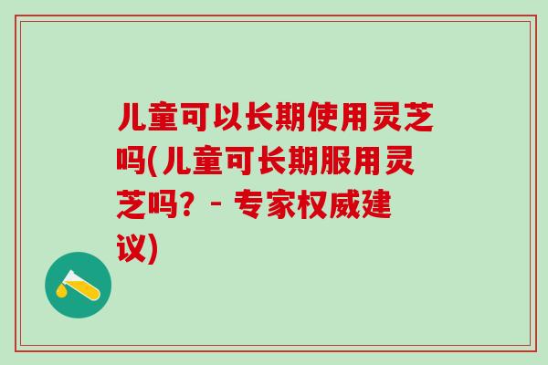 儿童可以长期使用灵芝吗(儿童可长期服用灵芝吗？- 专家权威建议)