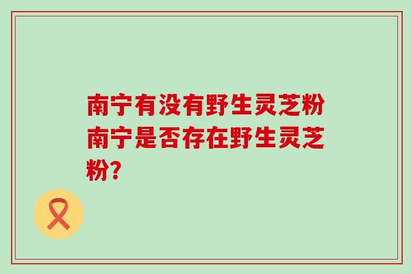 南宁有没有野生灵芝粉南宁是否存在野生灵芝粉？