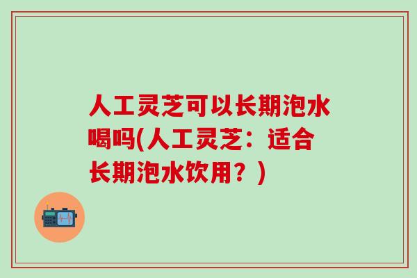 人工灵芝可以长期泡水喝吗(人工灵芝：适合长期泡水饮用？)