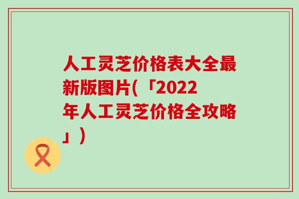 人工灵芝价格表大全最新版图片(「2022年人工灵芝价格全攻略」)
