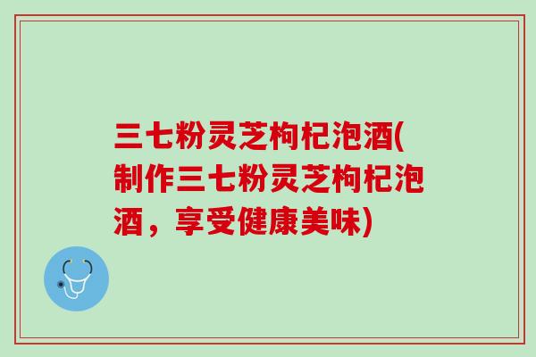 三七粉灵芝枸杞泡酒(制作三七粉灵芝枸杞泡酒，享受健康美味)