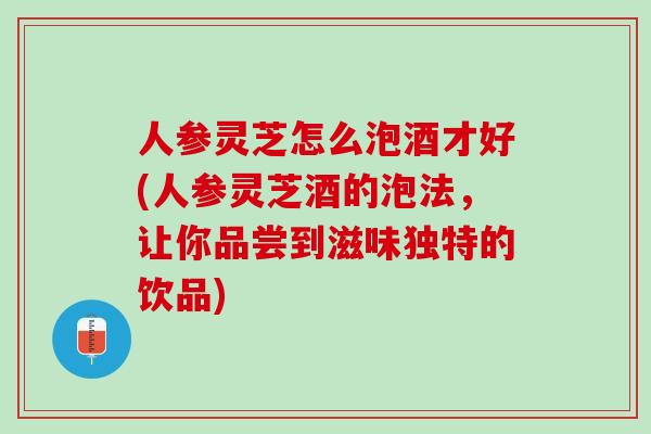 人参灵芝怎么泡酒才好(人参灵芝酒的泡法，让你品尝到滋味独特的饮品)