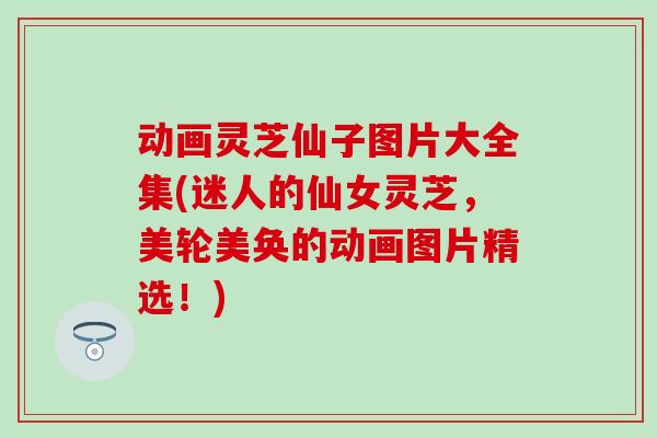 动画灵芝仙子图片大全集(迷人的仙女灵芝，美轮美奂的动画图片精选！)