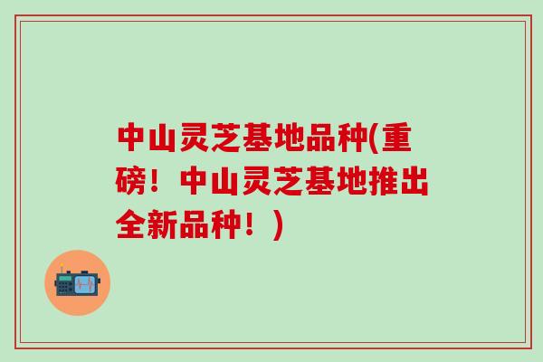 中山灵芝基地品种(重磅！中山灵芝基地推出全新品种！)