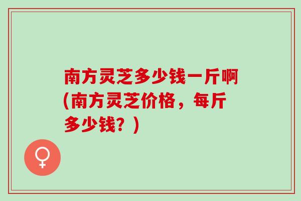南方灵芝多少钱一斤啊(南方灵芝价格，每斤多少钱？)