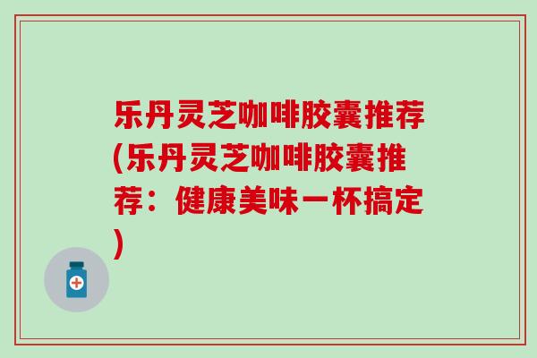 乐丹灵芝咖啡胶囊推荐(乐丹灵芝咖啡胶囊推荐：健康美味一杯搞定)