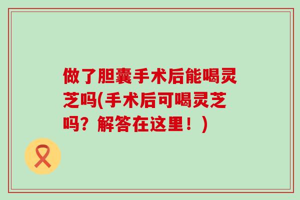 做了胆囊手术后能喝灵芝吗(手术后可喝灵芝吗？解答在这里！)