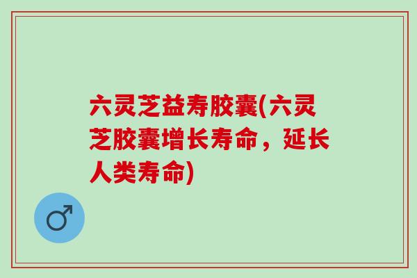 六灵芝益寿胶囊(六灵芝胶囊增长寿命，延长人类寿命)