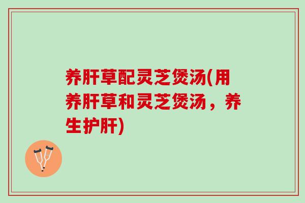 养肝草配灵芝煲汤(用养肝草和灵芝煲汤，养生护肝)