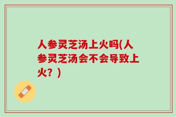 人参灵芝汤上火吗(人参灵芝汤会不会导致上火？)