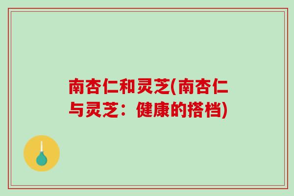 南杏仁和灵芝(南杏仁与灵芝:健康的搭档) 南杏仁和灵芝(南杏仁与灵芝:健康的搭档)
