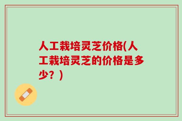 人工栽培灵芝价格(人工栽培灵芝的价格是多少？)