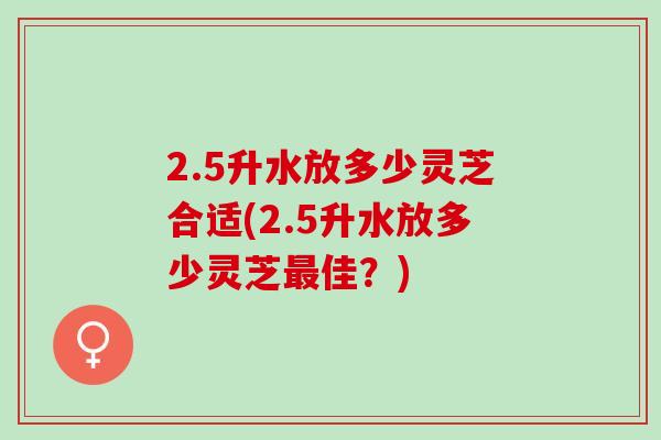 2.5升水放多少灵芝合适(2.5升水放多少灵芝最佳？)