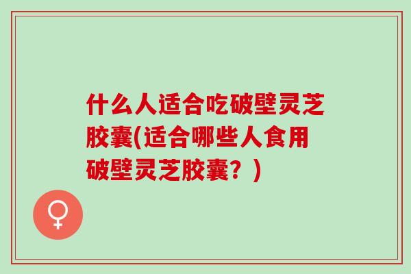 什么人适合吃破壁灵芝胶囊(适合哪些人食用破壁灵芝胶囊？)