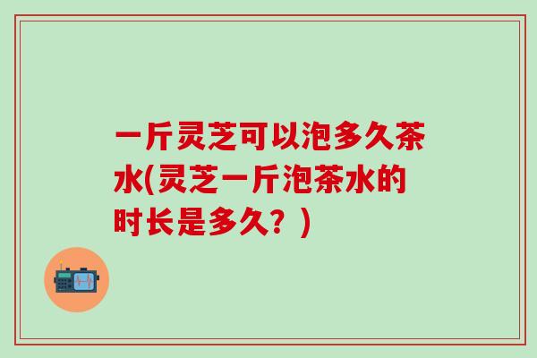 一斤灵芝可以泡多久茶水(灵芝一斤泡茶水的时长是多久？)