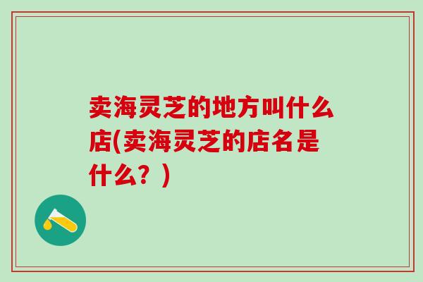 卖海灵芝的地方叫什么店(卖海灵芝的店名是什么？)