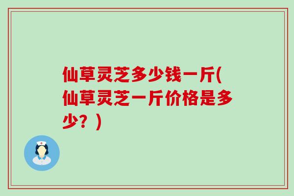 仙草灵芝多少钱一斤(仙草灵芝一斤价格是多少？)