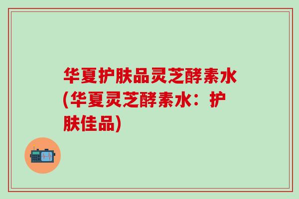 华夏护肤品灵芝酵素水(华夏灵芝酵素水：护肤佳品)