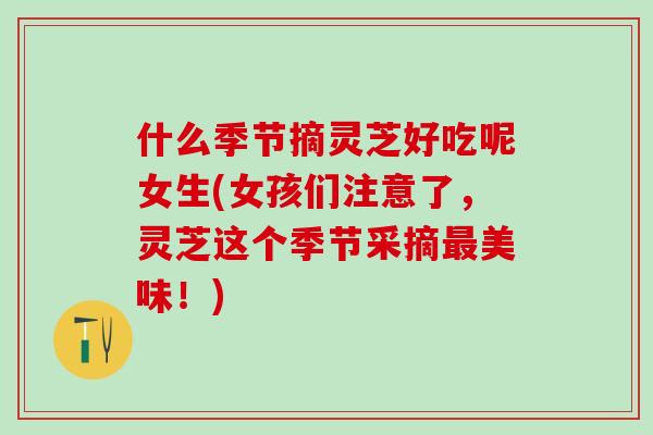 什么季节摘灵芝好吃呢女生(女孩们注意了，灵芝这个季节采摘最美味！)