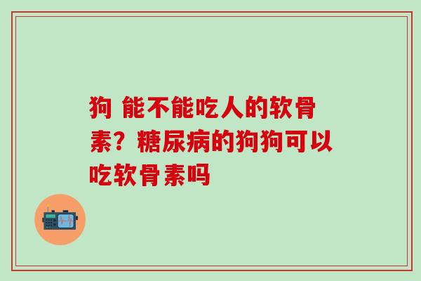 狗 能不能吃人的软骨素？糖尿病的狗狗可以吃软骨素吗