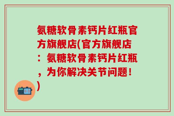 氨糖软骨素钙片红瓶官方旗舰店(官方旗舰店：氨糖软骨素钙片红瓶，为你解决关节问题！)