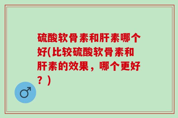 硫酸软骨素和肝素哪个好(比较硫酸软骨素和肝素的效果，哪个更好？)