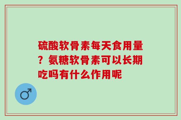 硫酸软骨素每天食用量？氨糖软骨素可以长期吃吗有什么作用呢