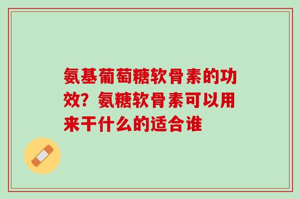 氨基葡萄糖软骨素的功效？氨糖软骨素可以用来干什么的适合谁
