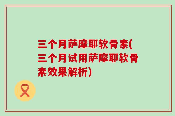 三个月萨摩耶软骨素(三个月试用萨摩耶软骨素效果解析)