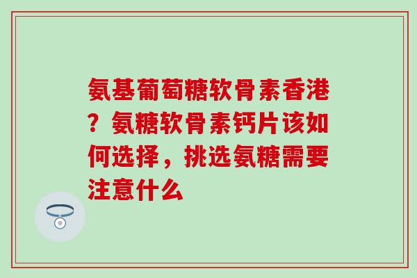 氨基葡萄糖软骨素香港？氨糖软骨素钙片该如何选择，挑选氨糖需要注意什么