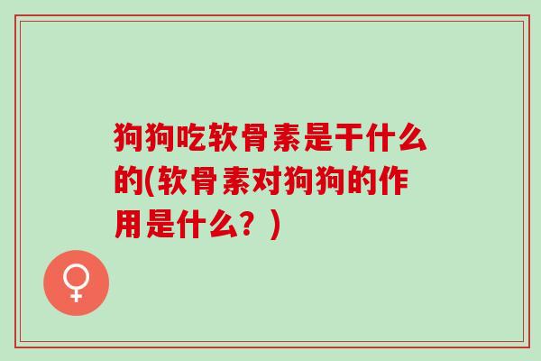 狗狗吃软骨素是干什么的(软骨素对狗狗的作用是什么？)