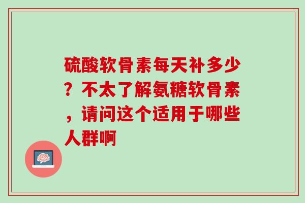 硫酸软骨素每天补多少？不太了解氨糖软骨素，请问这个适用于哪些人群啊