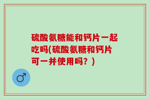 硫酸氨糖能和钙片一起吃吗(硫酸氨糖和钙片可一并使用吗？)