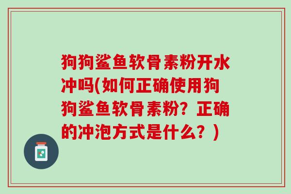 狗狗鲨鱼软骨素粉开水冲吗(如何正确使用狗狗鲨鱼软骨素粉?正确的冲泡方式是什么?) 狗狗鲨鱼软骨素粉开水冲吗(如何正确使用狗狗鲨鱼软骨素粉?正确的冲泡方式是什么?)